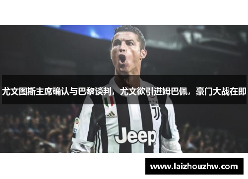 尤文图斯主席确认与巴黎谈判，尤文欲引进姆巴佩，豪门大战在即