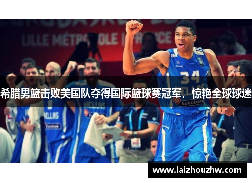 希腊男篮击败美国队夺得国际篮球赛冠军，惊艳全球球迷
